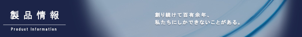 製品情報｜創り続けて百有余年、私たちにしかできないことがある。